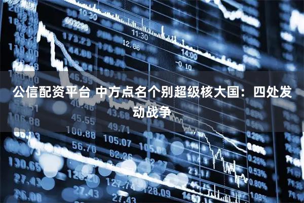 公信配资平台 中方点名个别超级核大国：四处发动战争