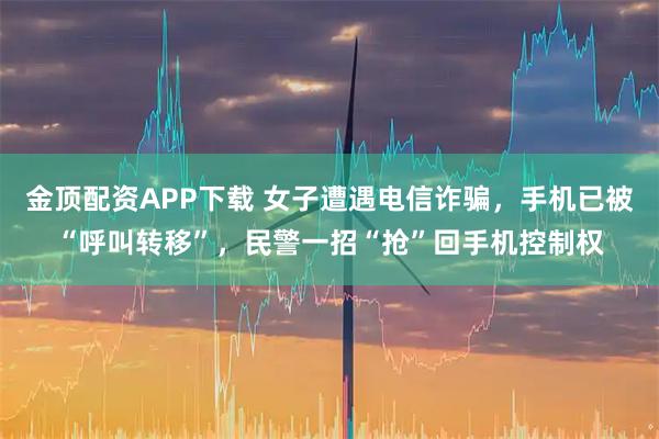 金顶配资APP下载 女子遭遇电信诈骗，手机已被“呼叫转移”，民警一招“抢”回手机控制权