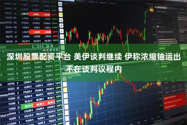 深圳股票配资平台 美伊谈判继续 伊称浓缩铀运出不在谈判议程内