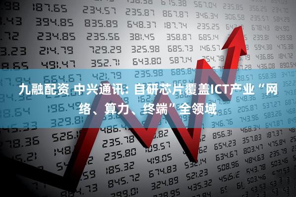 九融配资 中兴通讯: 自研芯片覆盖ICT产业“网络、算力、终端”全领域
