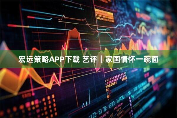 宏远策略APP下载 艺评｜家国情怀一碗面