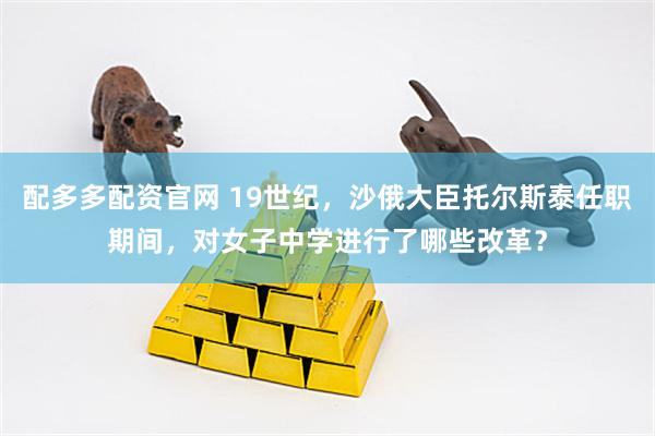 配多多配资官网 19世纪，沙俄大臣托尔斯泰任职期间，对女子中学进行了哪些改革？