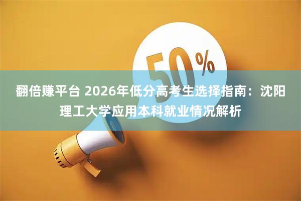 翻倍赚平台 2026年低分高考生选择指南：沈阳理工大学应用本科就业情况解析