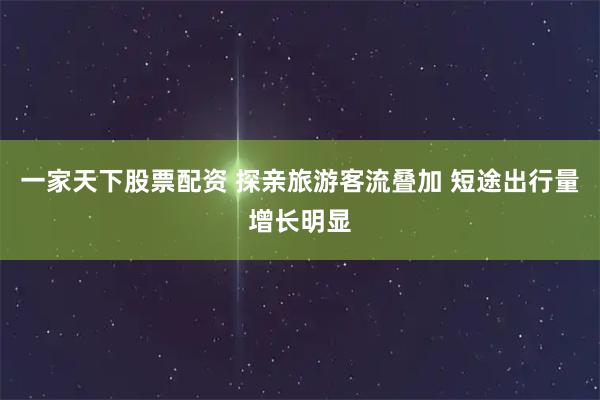 一家天下股票配资 探亲旅游客流叠加 短途出行量增长明显