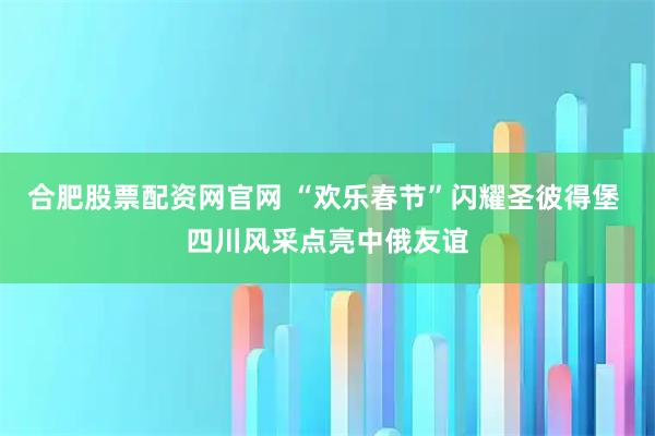 合肥股票配资网官网 “欢乐春节”闪耀圣彼得堡 四川风采点亮中俄友谊
